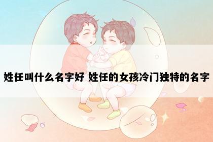 姓任叫什么名字好 姓任的女孩冷门独特的名字
