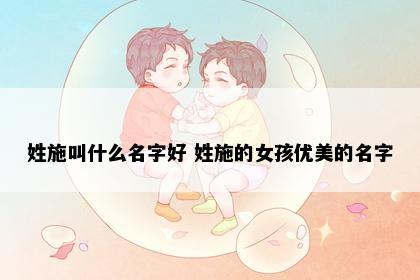 姓施叫什么名字好 姓施的女孩优美的名字