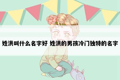 姓洪叫什么名字好 姓洪的男孩冷门独特的名字