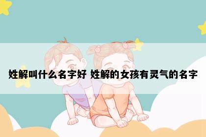 姓解叫什么名字好 姓解的女孩有灵气的名字