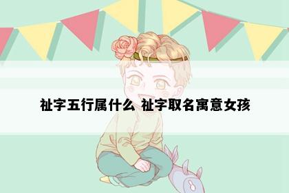 祉字五行属什么 祉字取名寓意女孩