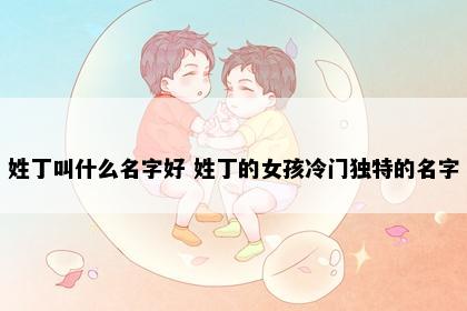 姓丁叫什么名字好 姓丁的女孩冷门独特的名字
