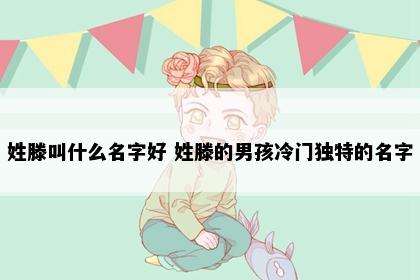 姓滕叫什么名字好 姓滕的男孩冷门独特的名字