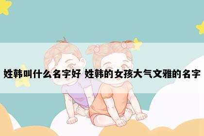 姓韩叫什么名字好 姓韩的女孩大气文雅的名字