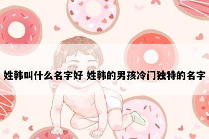 姓韩叫什么名字好 姓韩的男孩冷门独特的名字