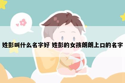 姓彭叫什么名字好 姓彭的女孩朗朗上口的名字