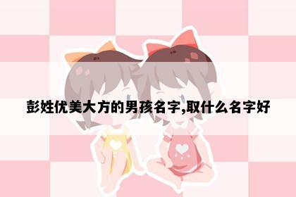 彭姓优美大方的男孩名字,取什么名字好