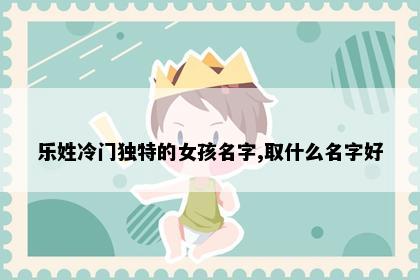 乐姓冷门独特的女孩名字,取什么名字好