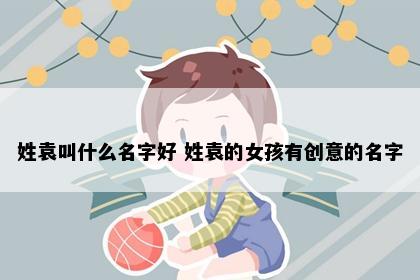 姓袁叫什么名字好 姓袁的女孩有创意的名字